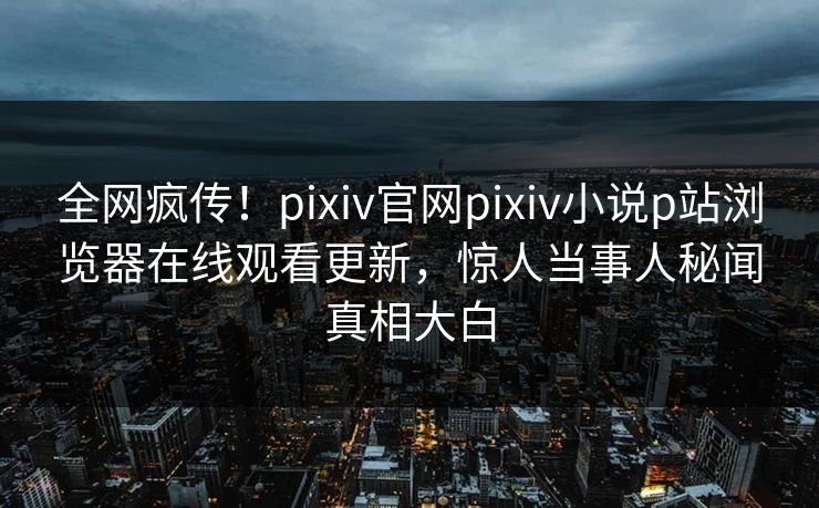 全网疯传！pixiv官网pixiv小说p站浏览器在线观看更新，惊人当事人秘闻真相大白