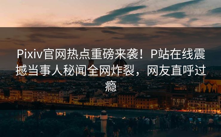 Pixiv官网热点重磅来袭！P站在线震撼当事人秘闻全网炸裂，网友直呼过瘾