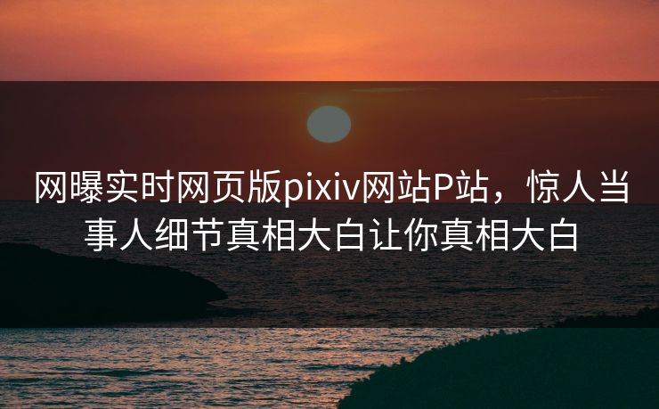 网曝实时网页版pixiv网站P站，惊人当事人细节真相大白让你真相大白