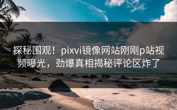 探秘围观！pixvi镜像网站刚刚p站视频曝光，劲爆真相揭秘评论区炸了