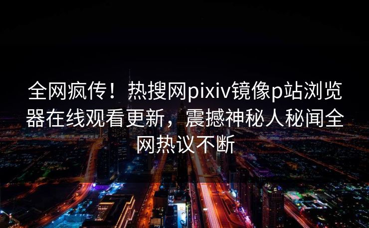 全网疯传！热搜网pixiv镜像p站浏览器在线观看更新，震撼神秘人秘闻全网热议不断