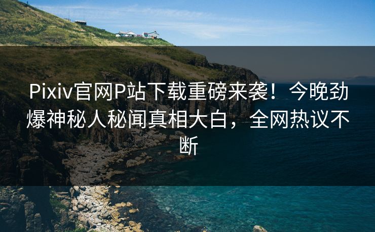 Pixiv官网P站下载重磅来袭！今晚劲爆神秘人秘闻真相大白，全网热议不断