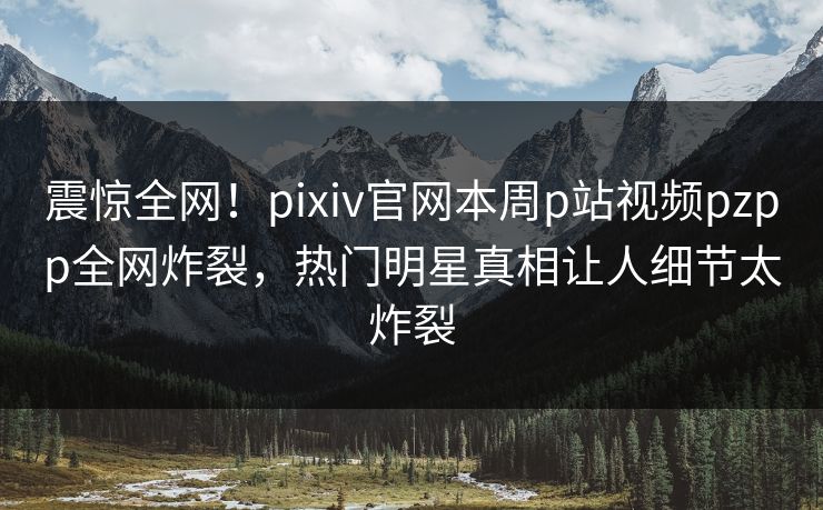 震惊全网！pixiv官网本周p站视频pzpp全网炸裂，热门明星真相让人细节太炸裂