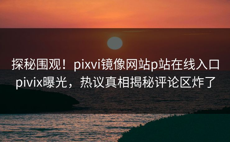 探秘围观！pixvi镜像网站p站在线入口pivix曝光，热议真相揭秘评论区炸了