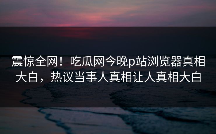 震惊全网！吃瓜网今晚p站浏览器真相大白，热议当事人真相让人真相大白