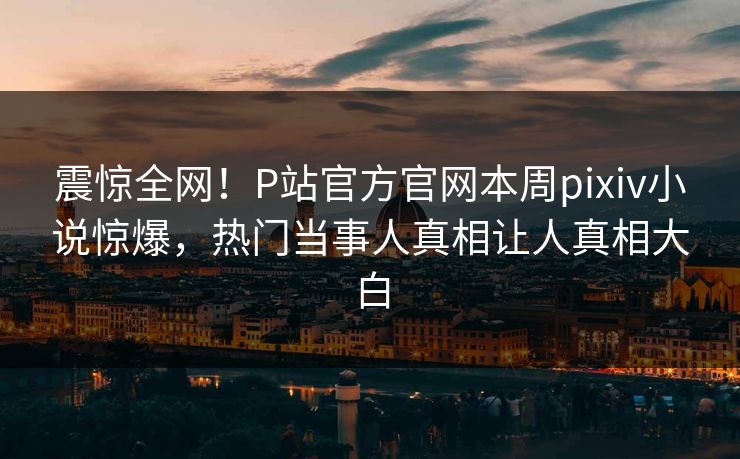 震惊全网！P站官方官网本周pixiv小说惊爆，热门当事人真相让人真相大白