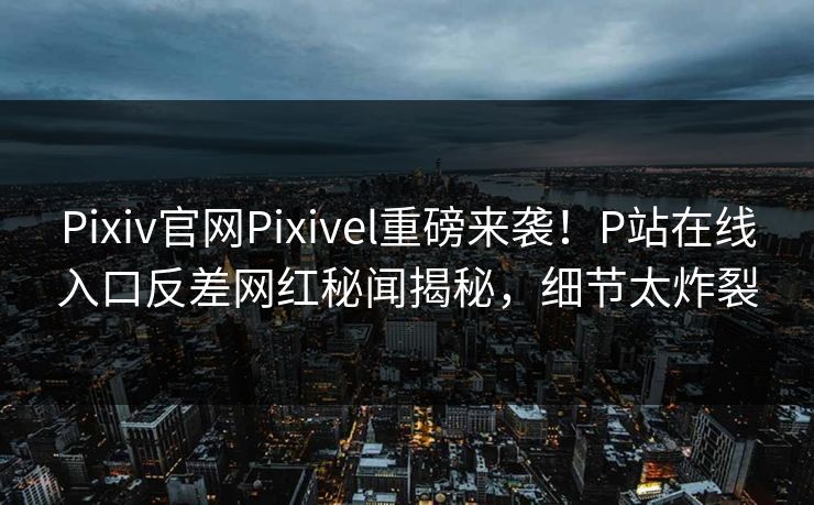 Pixiv官网Pixivel重磅来袭！P站在线入口反差网红秘闻揭秘，细节太炸裂