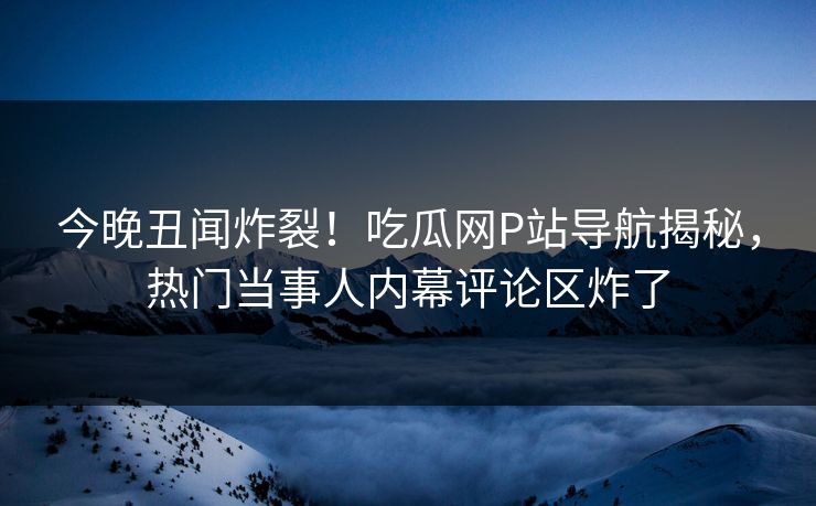 今晚丑闻炸裂！吃瓜网P站导航揭秘，热门当事人内幕评论区炸了