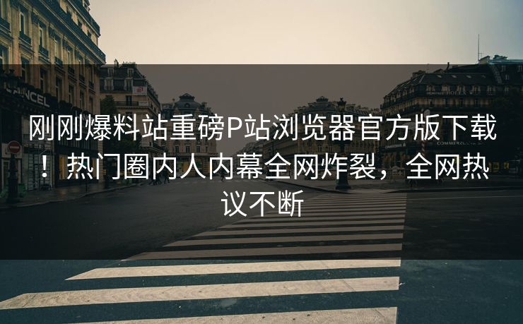 刚刚爆料站重磅P站浏览器官方版下载！热门圈内人内幕全网炸裂，全网热议不断