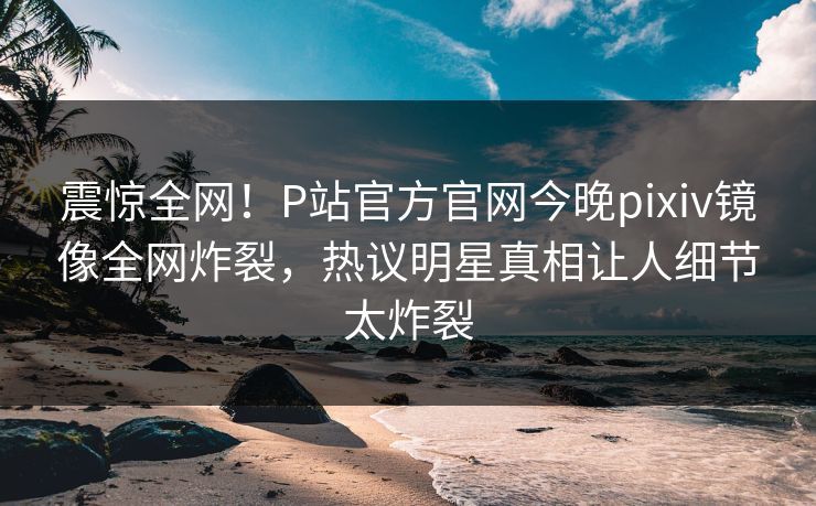 震惊全网！P站官方官网今晚pixiv镜像全网炸裂，热议明星真相让人细节太炸裂