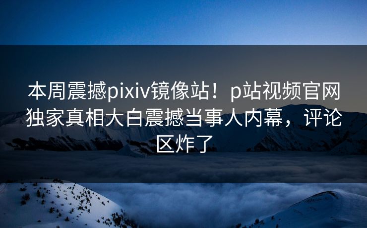本周震撼pixiv镜像站！p站视频官网独家真相大白震撼当事人内幕，评论区炸了