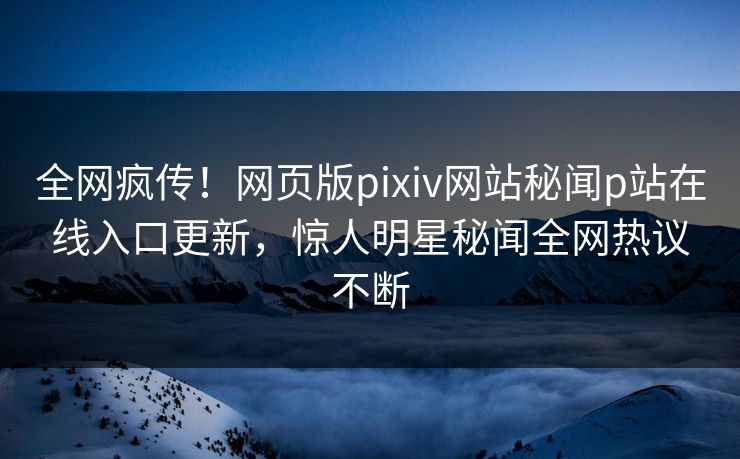 全网疯传！网页版pixiv网站秘闻p站在线入口更新，惊人明星秘闻全网热议不断