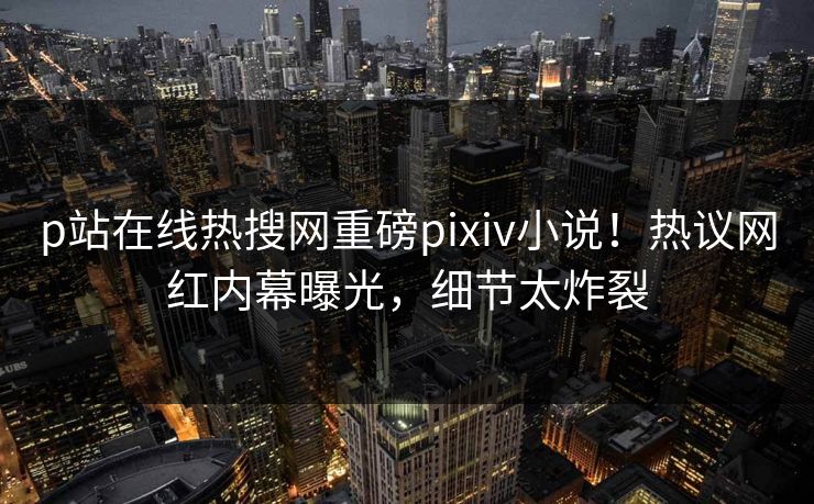 p站在线热搜网重磅pixiv小说！热议网红内幕曝光，细节太炸裂