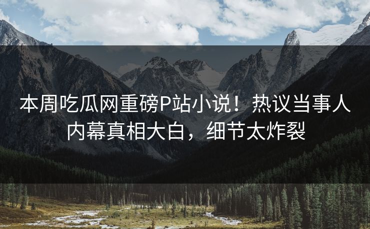 本周吃瓜网重磅P站小说！热议当事人内幕真相大白，细节太炸裂