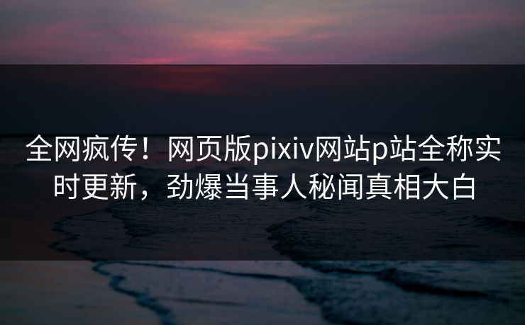 全网疯传！网页版pixiv网站p站全称实时更新，劲爆当事人秘闻真相大白