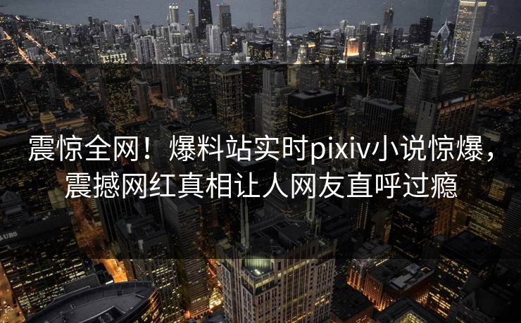 震惊全网！爆料站实时pixiv小说惊爆，震撼网红真相让人网友直呼过瘾