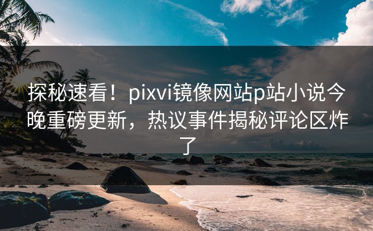 探秘速看！pixvi镜像网站p站小说今晚重磅更新，热议事件揭秘评论区炸了