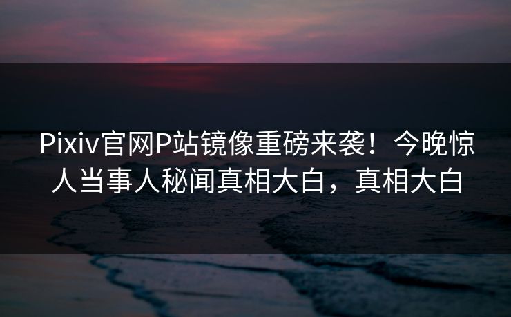 Pixiv官网P站镜像重磅来袭！今晚惊人当事人秘闻真相大白，真相大白