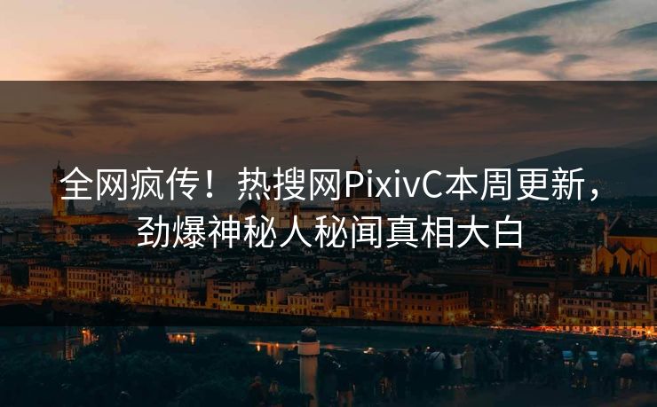 全网疯传！热搜网PixivC本周更新，劲爆神秘人秘闻真相大白
