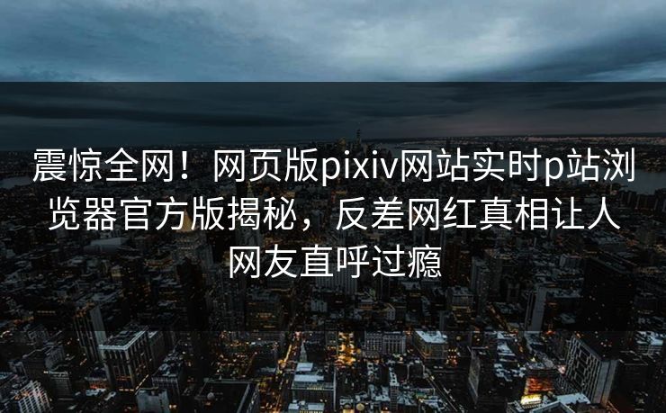 震惊全网！网页版pixiv网站实时p站浏览器官方版揭秘，反差网红真相让人网友直呼过瘾