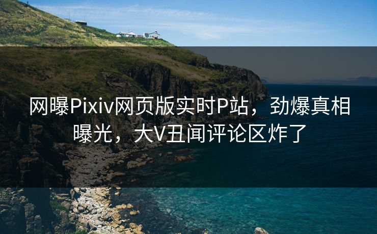 网曝Pixiv网页版实时P站，劲爆真相曝光，大V丑闻评论区炸了