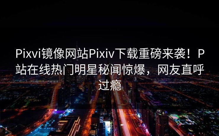 Pixvi镜像网站Pixiv下载重磅来袭！P站在线热门明星秘闻惊爆，网友直呼过瘾
