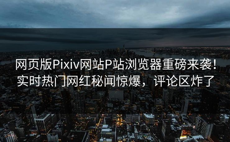 网页版Pixiv网站P站浏览器重磅来袭！实时热门网红秘闻惊爆，评论区炸了