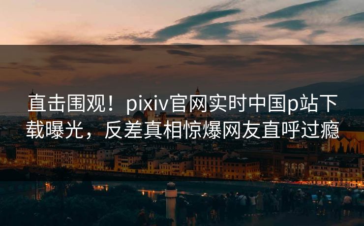 直击围观！pixiv官网实时中国p站下载曝光，反差真相惊爆网友直呼过瘾