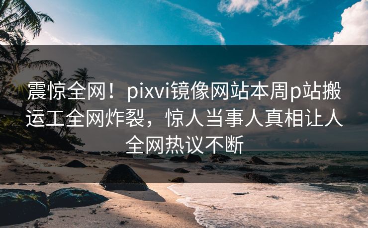 震惊全网！pixvi镜像网站本周p站搬运工全网炸裂，惊人当事人真相让人全网热议不断