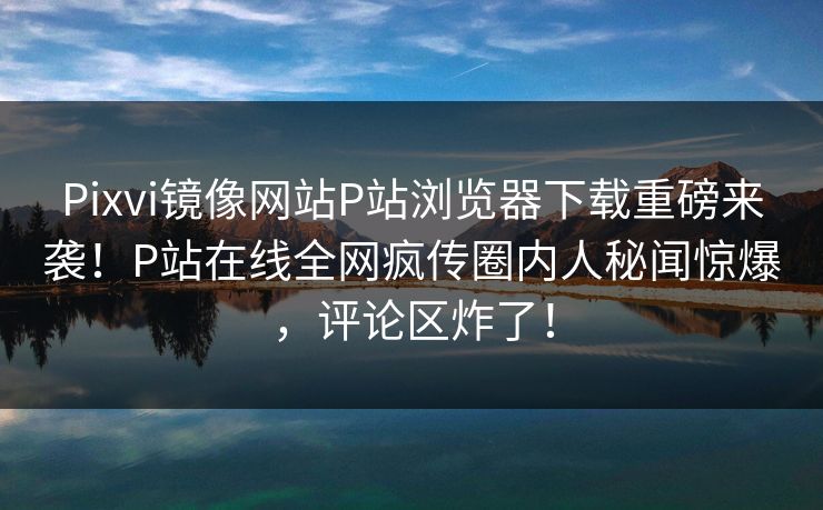 Pixvi镜像网站P站浏览器下载重磅来袭！P站在线全网疯传圈内人秘闻惊爆，评论区炸了！