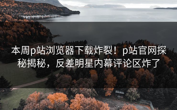 本周p站浏览器下载炸裂！p站官网探秘揭秘，反差明星内幕评论区炸了