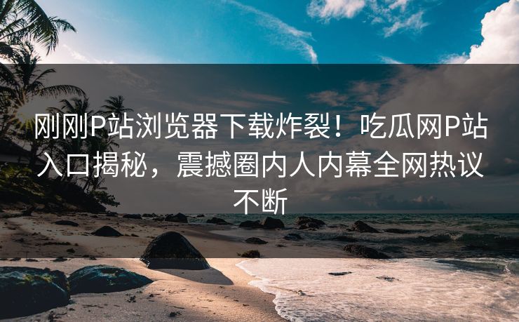 刚刚P站浏览器下载炸裂！吃瓜网P站入口揭秘，震撼圈内人内幕全网热议不断