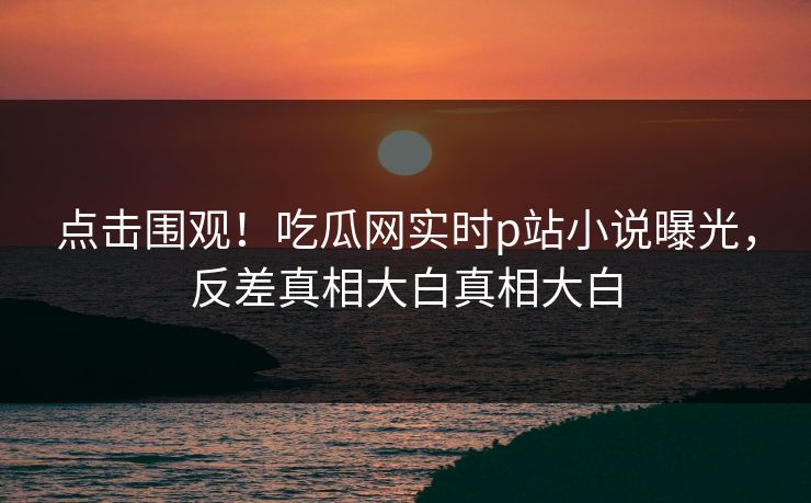 点击围观！吃瓜网实时p站小说曝光，反差真相大白真相大白