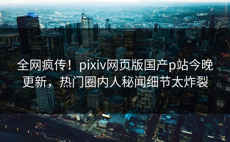 全网疯传！pixiv网页版国产p站今晚更新，热门圈内人秘闻细节太炸裂