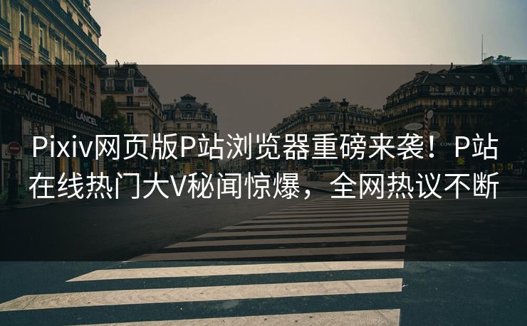 Pixiv网页版P站浏览器重磅来袭！P站在线热门大V秘闻惊爆，全网热议不断