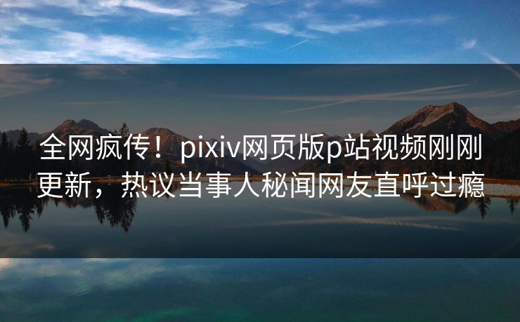 全网疯传！pixiv网页版p站视频刚刚更新，热议当事人秘闻网友直呼过瘾