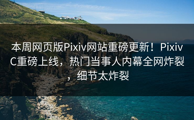 本周网页版Pixiv网站重磅更新！PixivC重磅上线，热门当事人内幕全网炸裂，细节太炸裂