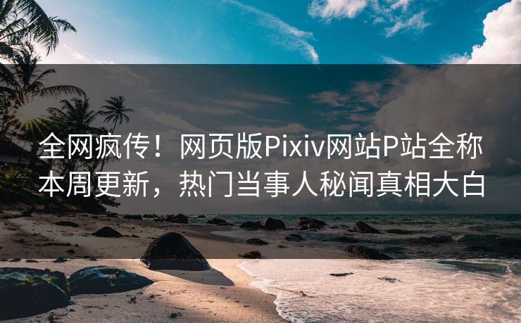 全网疯传！网页版Pixiv网站P站全称本周更新，热门当事人秘闻真相大白