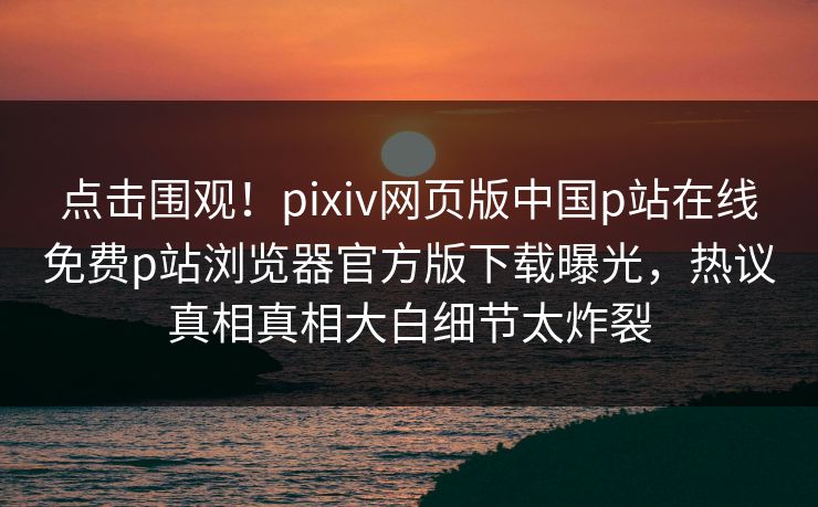 点击围观！pixiv网页版中国p站在线免费p站浏览器官方版下载曝光，热议真相真相大白细节太炸裂