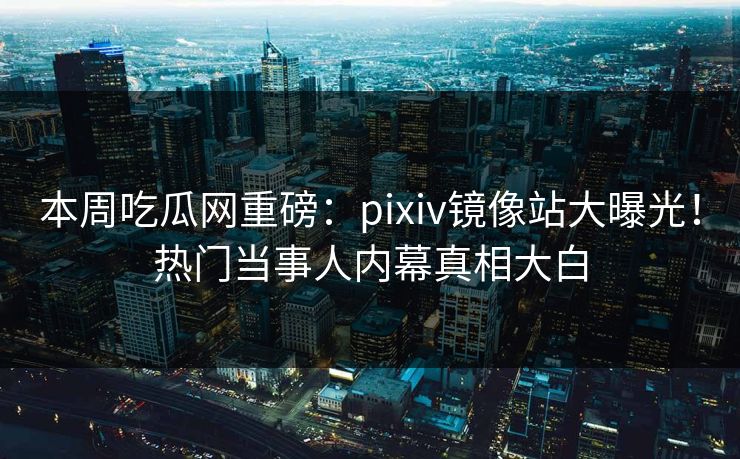本周吃瓜网重磅：pixiv镜像站大曝光！热门当事人内幕真相大白