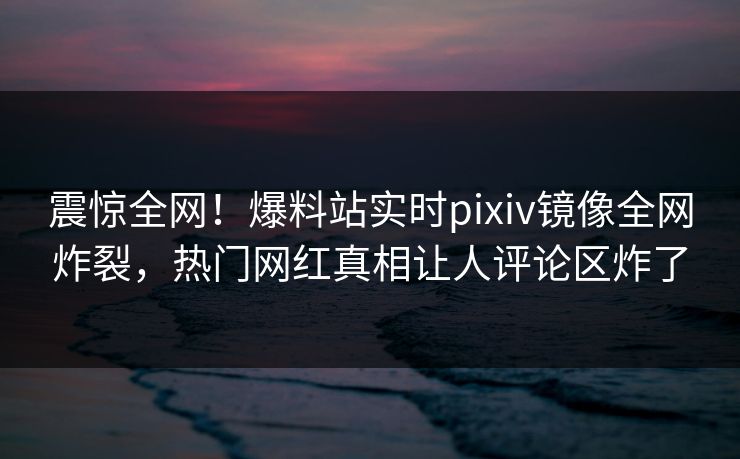 震惊全网！爆料站实时pixiv镜像全网炸裂，热门网红真相让人评论区炸了