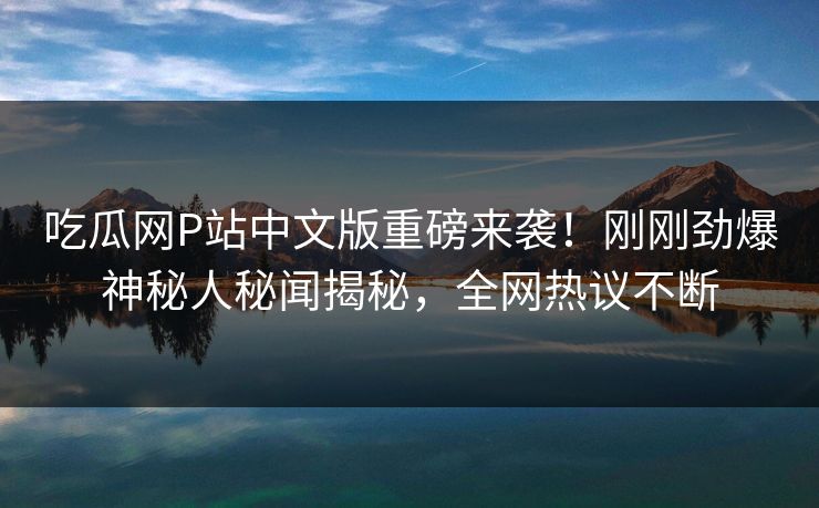 吃瓜网P站中文版重磅来袭！刚刚劲爆神秘人秘闻揭秘，全网热议不断