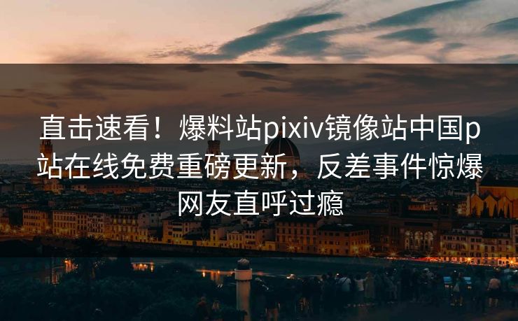 直击速看！爆料站pixiv镜像站中国p站在线免费重磅更新，反差事件惊爆网友直呼过瘾