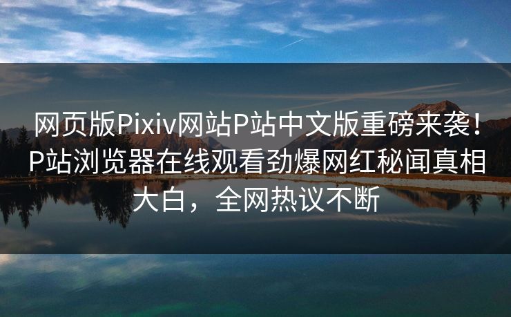 网页版Pixiv网站P站中文版重磅来袭！P站浏览器在线观看劲爆网红秘闻真相大白，全网热议不断