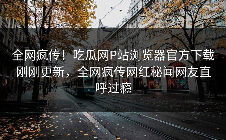 全网疯传！吃瓜网P站浏览器官方下载刚刚更新，全网疯传网红秘闻网友直呼过瘾
