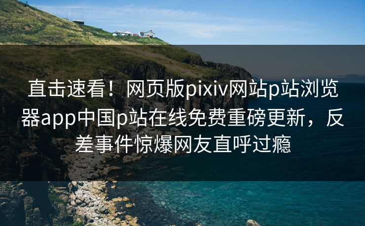 直击速看！网页版pixiv网站p站浏览器app中国p站在线免费重磅更新，反差事件惊爆网友直呼过瘾