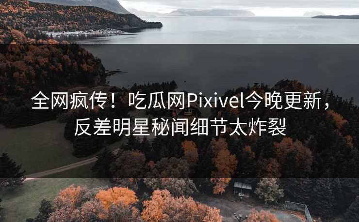 全网疯传！吃瓜网Pixivel今晚更新，反差明星秘闻细节太炸裂