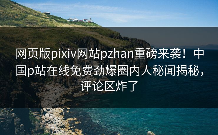 网页版pixiv网站pzhan重磅来袭！中国p站在线免费劲爆圈内人秘闻揭秘，评论区炸了
