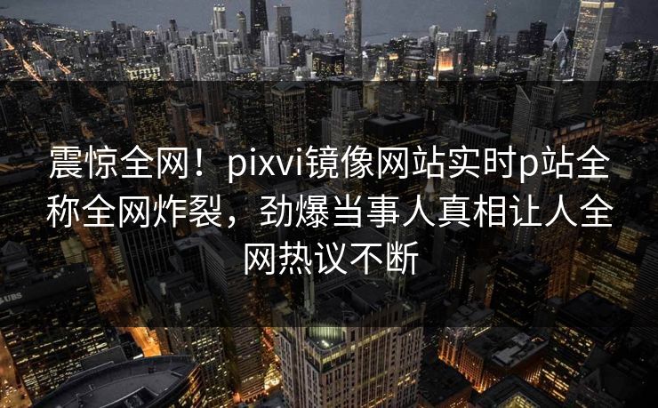 震惊全网！pixvi镜像网站实时p站全称全网炸裂，劲爆当事人真相让人全网热议不断