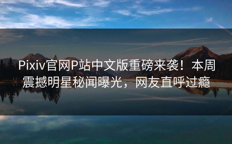 Pixiv官网P站中文版重磅来袭！本周震撼明星秘闻曝光，网友直呼过瘾